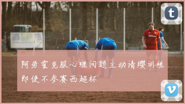 阿劳霍克服心理问题主动请缨训练即使不参赛西超杯