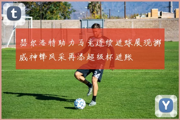 瑟尔洛特助力马竞连续进球展现挪威神锋风采再添超级杯进账