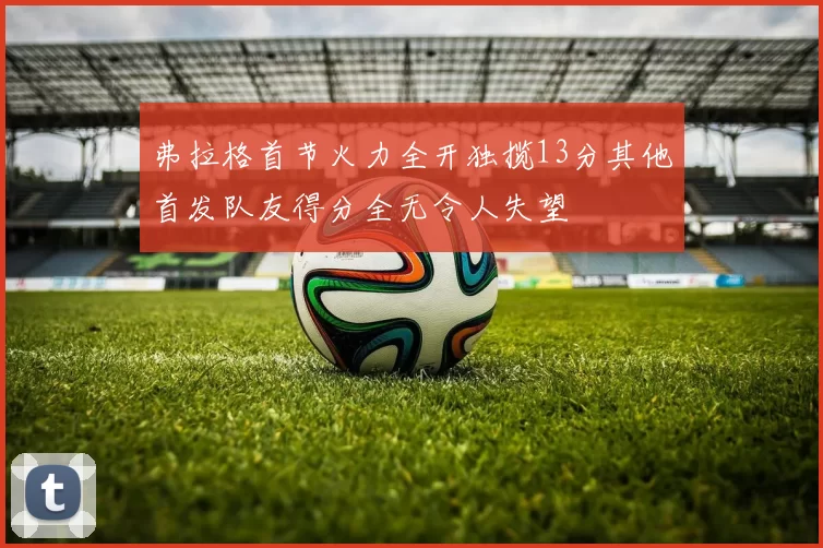 弗拉格首节火力全开独揽13分其他首发队友得分全无令人失望