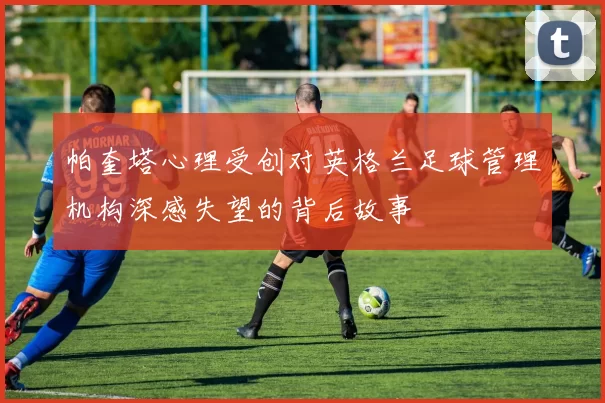 帕奎塔心理受创对英格兰足球管理机构深感失望的背后故事