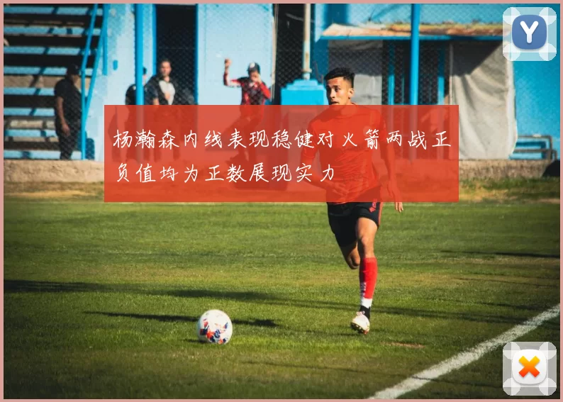 杨瀚森内线表现稳健对火箭两战正负值均为正数展现实力