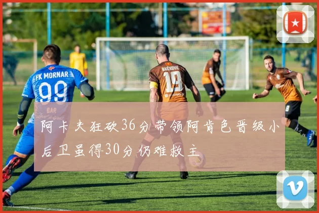 阿卡夫狂砍36分带领阿肯色晋级小后卫虽得30分仍难救主