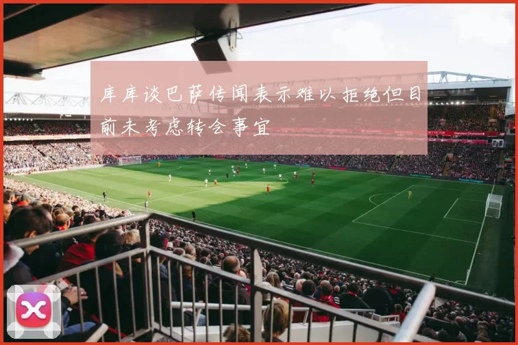 库库谈巴萨传闻表示难以拒绝但目前未考虑转会事宜