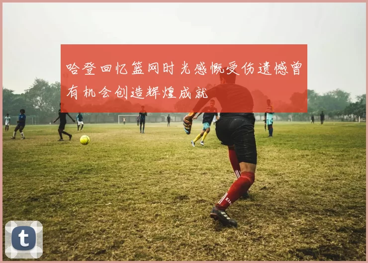 哈登回忆篮网时光感慨受伤遗憾曾有机会创造辉煌成就