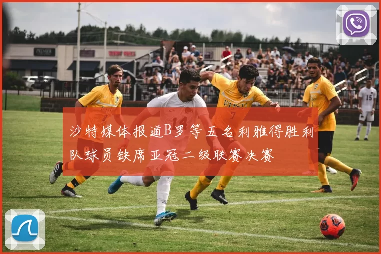 沙特媒体报道B罗等五名利雅得胜利队球员缺席亚冠二级联赛决赛