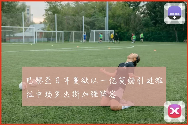 巴黎圣日耳曼欲以一亿英镑引进维拉中场罗杰斯加强阵容