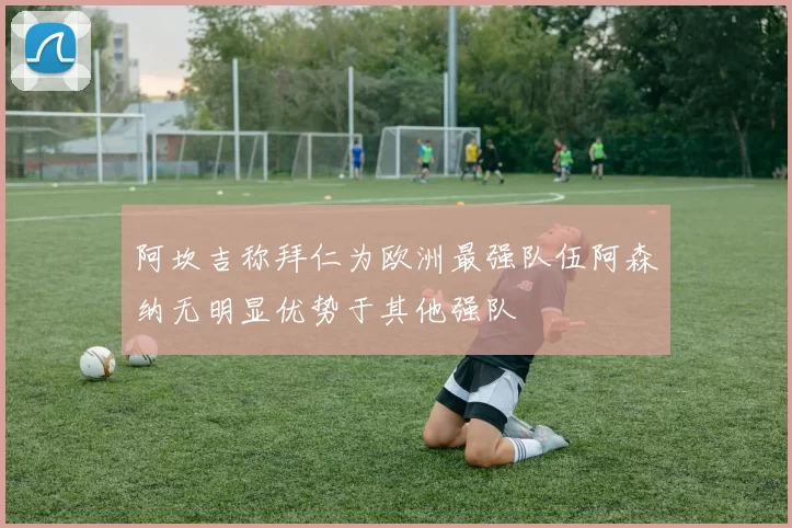 阿坎吉称拜仁为欧洲最强队伍阿森纳无明显优势于其他强队